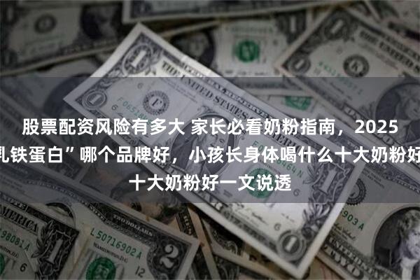 股票配资风险有多大 家长必看奶粉指南，2025年“天然乳铁蛋白”哪个品牌好，小孩长身体喝什么十大奶粉好一文说透