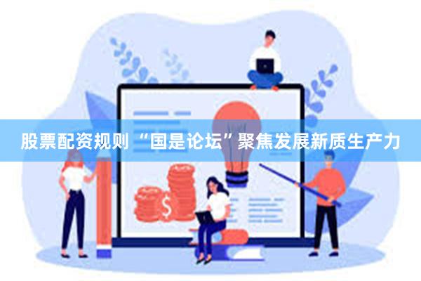 股票配资规则 “国是论坛”聚焦发展新质生产力