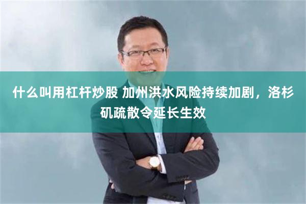 什么叫用杠杆炒股 加州洪水风险持续加剧，洛杉矶疏散令延长生效