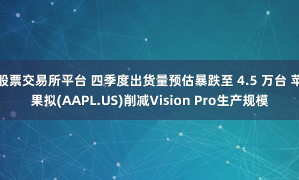 股票交易所平台 四季度出货量预估暴跌至 4.5 万台 苹果拟(AAPL.US)削减Vision Pro生产规模