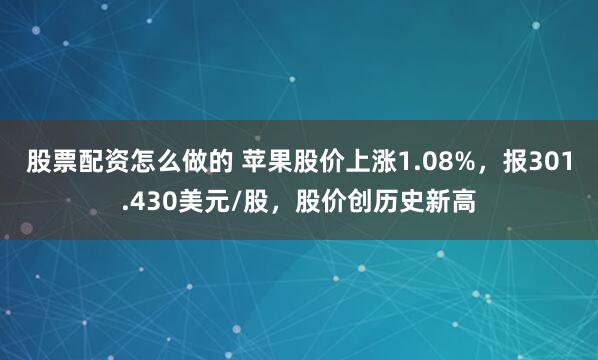 股票配资怎么做的 苹果股价上涨1.08%，报301.430美元/股，股价创历史新高