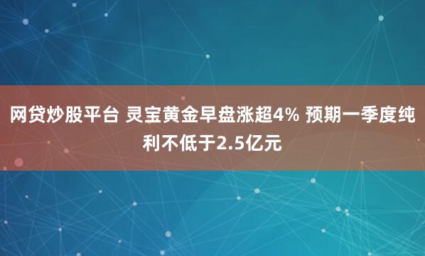 网贷炒股平台 灵宝黄金早盘涨超4% 预期一季度纯利不低于2.5亿元