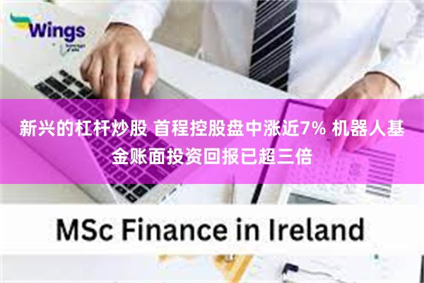 新兴的杠杆炒股 首程控股盘中涨近7% 机器人基金账面投资回报已超三倍
