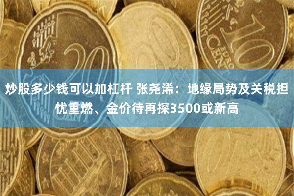 炒股多少钱可以加杠杆 张尧浠：地缘局势及关税担忧重燃、金价待再探3500或新高