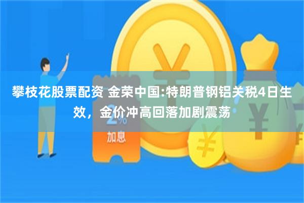 攀枝花股票配资 金荣中国:特朗普钢铝关税4日生效，金价冲高回落加剧震荡