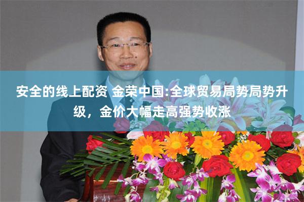 安全的线上配资 金荣中国:全球贸易局势局势升级，金价大幅走高强势收涨