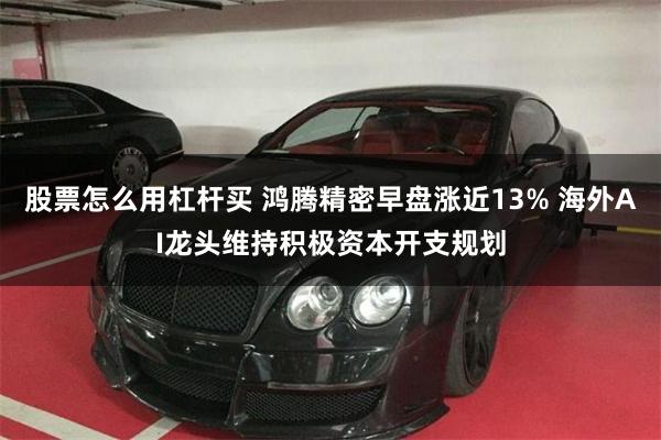 股票怎么用杠杆买 鸿腾精密早盘涨近13% 海外AI龙头维持积极资本开支规划