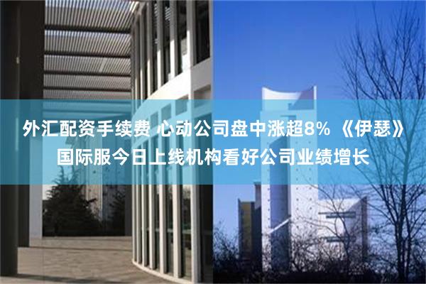 外汇配资手续费 心动公司盘中涨超8% 《伊瑟》国际服今日上线机构看好公司业绩增长