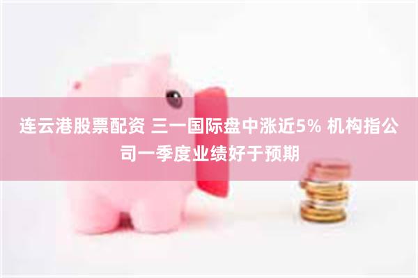 连云港股票配资 三一国际盘中涨近5% 机构指公司一季度业绩好于预期