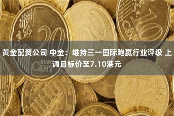 黄金配资公司 中金：维持三一国际跑赢行业评级 上调目标价至7.10港元