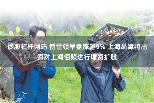 炒股杠杆网站 博雷顿早盘涨超9% 上海易津将出资对上海佰频进行增资扩股