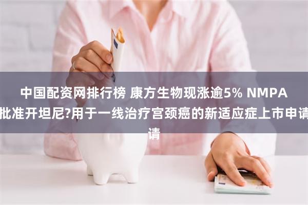 中国配资网排行榜 康方生物现涨逾5% NMPA批准开坦尼?用于一线治疗宫颈癌的新适应症上市申请