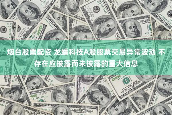 烟台股票配资 龙蟠科技A股股票交易异常波动 不存在应披露而未披露的重大信息