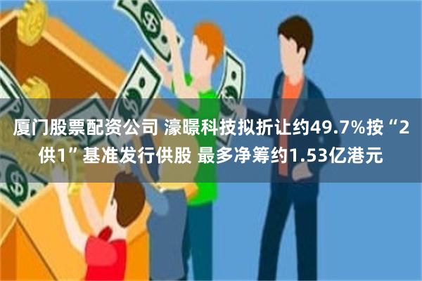 厦门股票配资公司 濠暻科技拟折让约49.7%按“2供1”基准发行供股 最多净筹约1.53亿港元