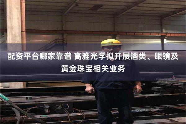配资平台哪家靠谱 高雅光学拟开展酒类、眼镜及黄金珠宝相关业务