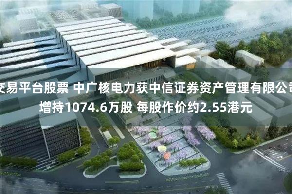 交易平台股票 中广核电力获中信证券资产管理有限公司增持1074.6万股 每股作价约2.55港元