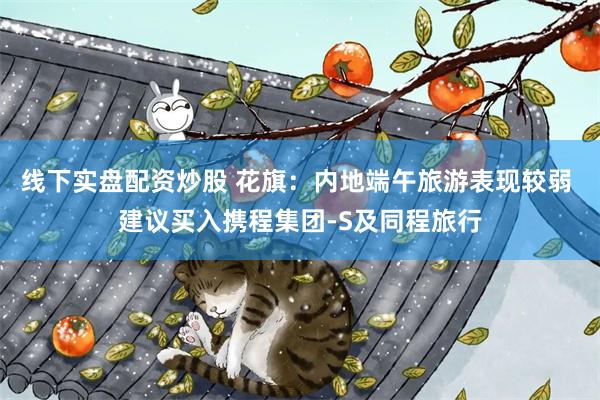 线下实盘配资炒股 花旗：内地端午旅游表现较弱 建议买入携程集团-S及同程旅行