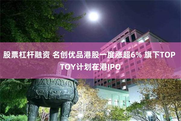 股票杠杆融资 名创优品港股一度涨超6% 旗下TOP TOY计划在港IPO