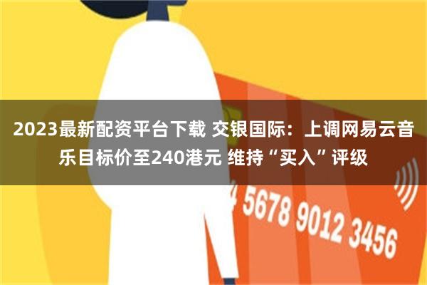 2023最新配资平台下载 交银国际：上调网易云音乐目标价至240港元 维持“买入”评级