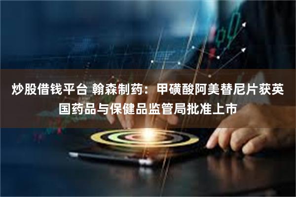 炒股借钱平台 翰森制药：甲磺酸阿美替尼片获英国药品与保健品监管局批准上市