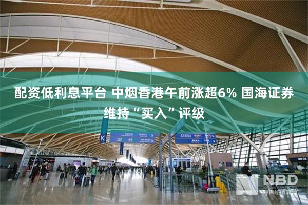 配资低利息平台 中烟香港午前涨超6% 国海证券维持“买入”评级
