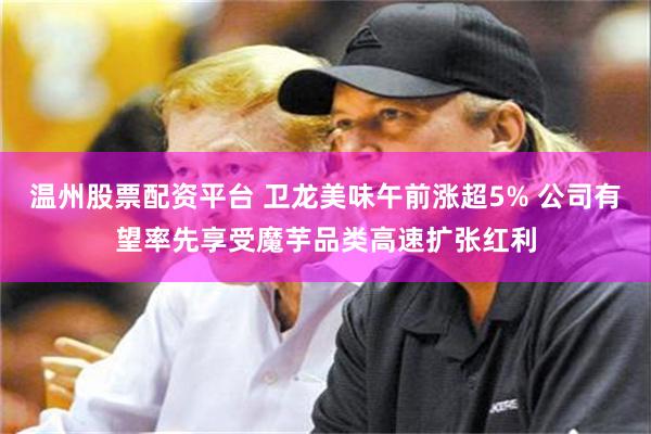 温州股票配资平台 卫龙美味午前涨超5% 公司有望率先享受魔芋品类高速扩张红利