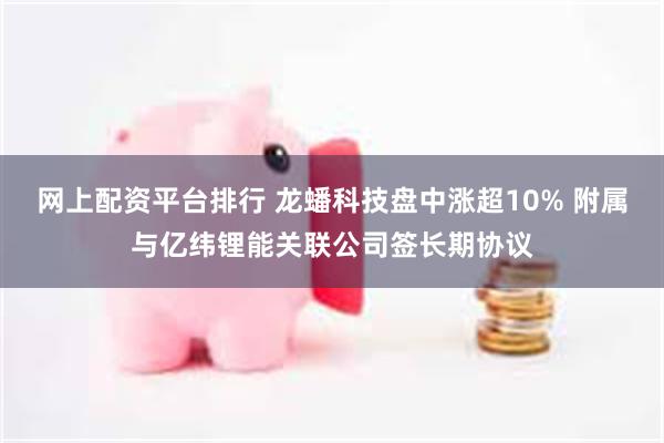 网上配资平台排行 龙蟠科技盘中涨超10% 附属与亿纬锂能关联公司签长期协议