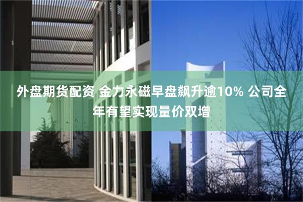 外盘期货配资 金力永磁早盘飙升逾10% 公司全年有望实现量价双增
