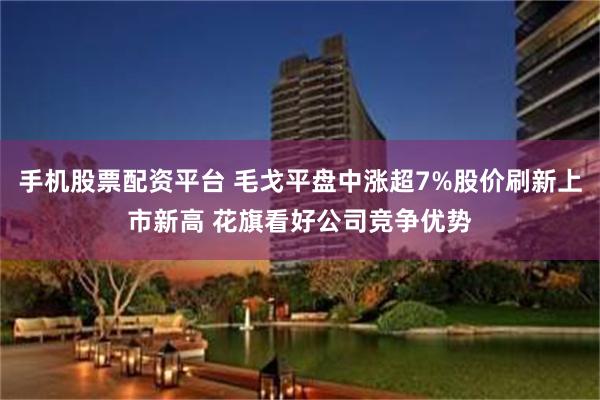 手机股票配资平台 毛戈平盘中涨超7%股价刷新上市新高 花旗看好公司竞争优势