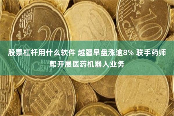 股票杠杆用什么软件 越疆早盘涨逾8% 联手药师帮开展医药机器人业务