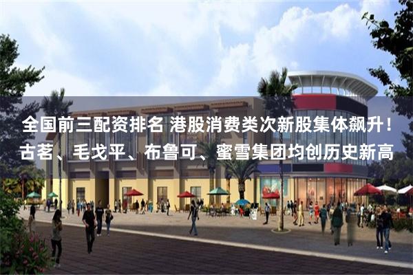 全国前三配资排名 港股消费类次新股集体飙升！古茗、毛戈平、布鲁可、蜜雪集团均创历史新高