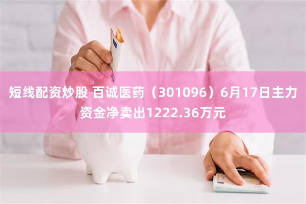 短线配资炒股 百诚医药（301096）6月17日主力资金净卖出1222.36万元