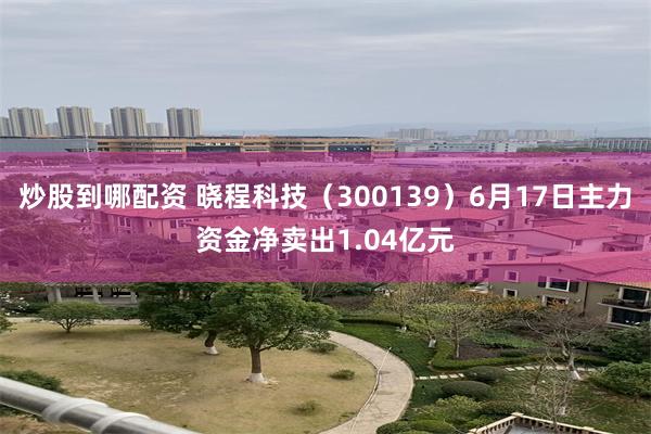 炒股到哪配资 晓程科技（300139）6月17日主力资金净卖出1.04亿元