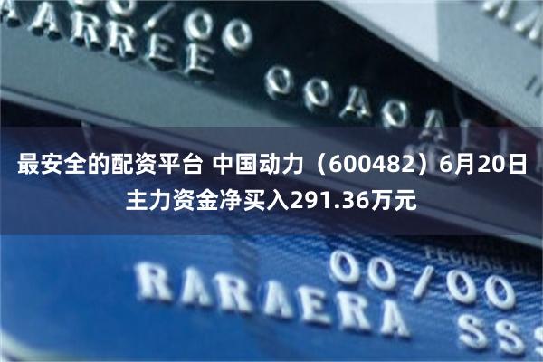最安全的配资平台 中国动力（600482）6月20日主力资金净买入291.36万元