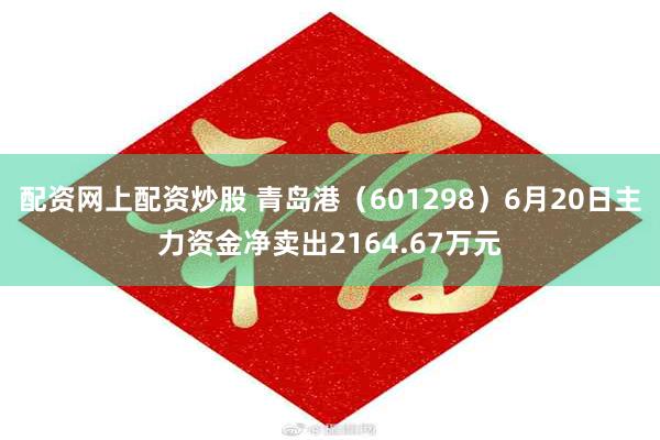 配资网上配资炒股 青岛港（601298）6月20日主力资金净卖出2164.67万元