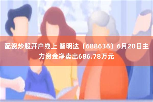 配资炒股开户线上 智明达（688636）6月20日主力资金净卖出686.78万元