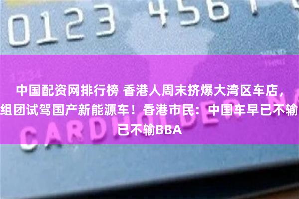 中国配资网排行榜 香港人周末挤爆大湾区车店，周末组团试驾国产新能源车！香港市民：中国车早已不输BBA
