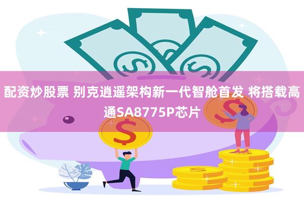 配资炒股票 别克逍遥架构新一代智舱首发 将搭载高通SA8775P芯片