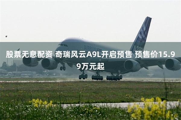 股票无息配资 奇瑞风云A9L开启预售 预售价15.99万元起