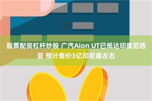 股票配资杠杆炒股 广汽Aion UT已抵达印度尼西亚 预计售价3亿印尼盾左右