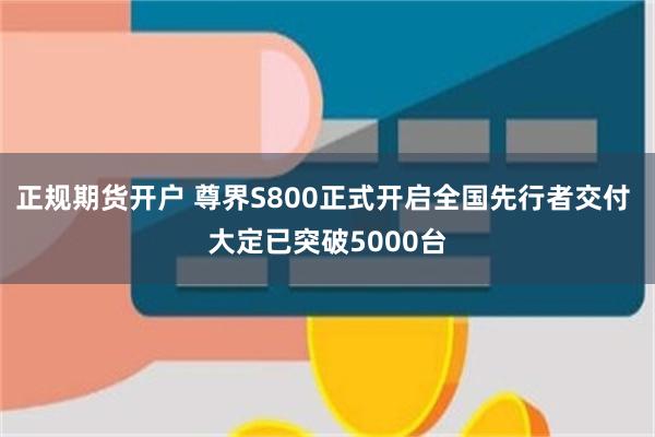 正规期货开户 尊界S800正式开启全国先行者交付 大定已突破5000台