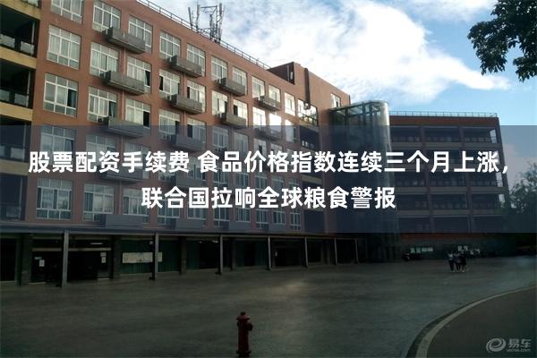 股票配资手续费 食品价格指数连续三个月上涨，联合国拉响全球粮食警报