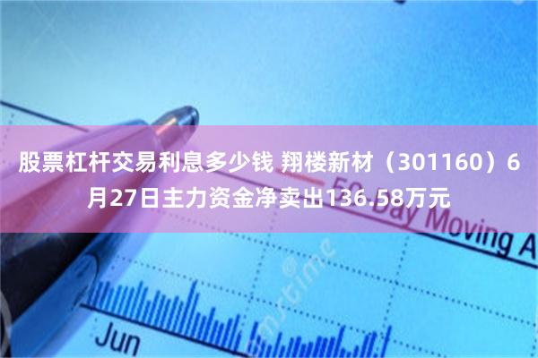 股票杠杆交易利息多少钱 翔楼新材（301160）6月27日主力资金净卖出136.58万元