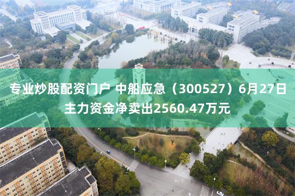 专业炒股配资门户 中船应急（300527）6月27日主力资金净卖出2560.47万元