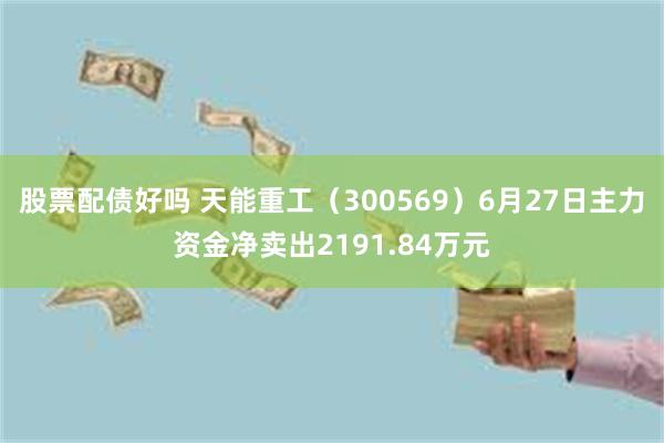 股票配债好吗 天能重工（300569）6月27日主力资金净卖出2191.84万元