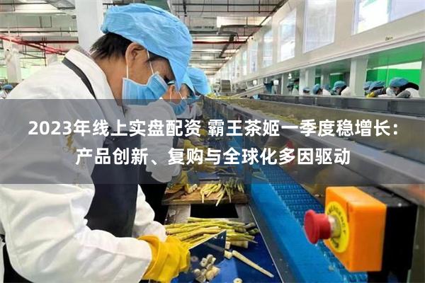 2023年线上实盘配资 霸王茶姬一季度稳增长：产品创新、复购与全球化多因驱动