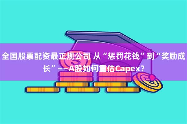 全国股票配资最正规公司 从“惩罚花钱”到“奖励成长”——A股如何重估Capex?