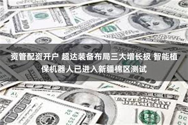 资管配资开户 超达装备布局三大增长极 智能植保机器人已进入新疆棉区测试