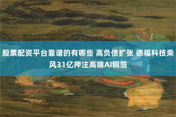 股票配资平台靠谱的有哪些 高负债扩张 德福科技乘风31亿押注高端AI铜箔