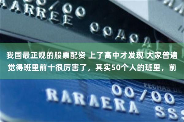 我国最正规的股票配资 上了高中才发现 大家普遍觉得班里前十很厉害了,其实50个人的班里,前
